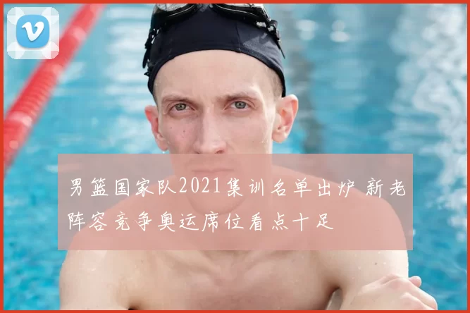 男篮国家队2021集训名单出炉 新老阵容竞争奥运席位看点十足