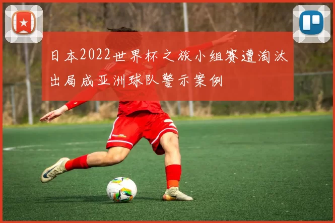 日本2022世界杯之旅小组赛遭淘汰出局成亚洲球队警示案例