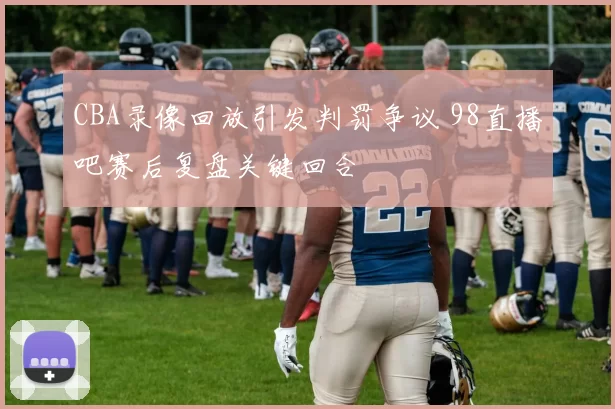 CBA录像回放引发判罚争议 98直播吧赛后复盘关键回合