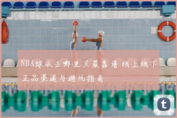 NBA球衣去哪里买最靠谱 线上线下正品渠道与避坑指南