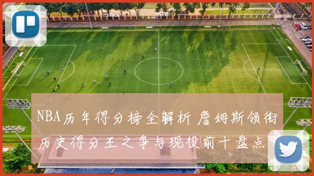 NBA历年得分榜全解析 詹姆斯领衔历史得分王之争与现役前十盘点