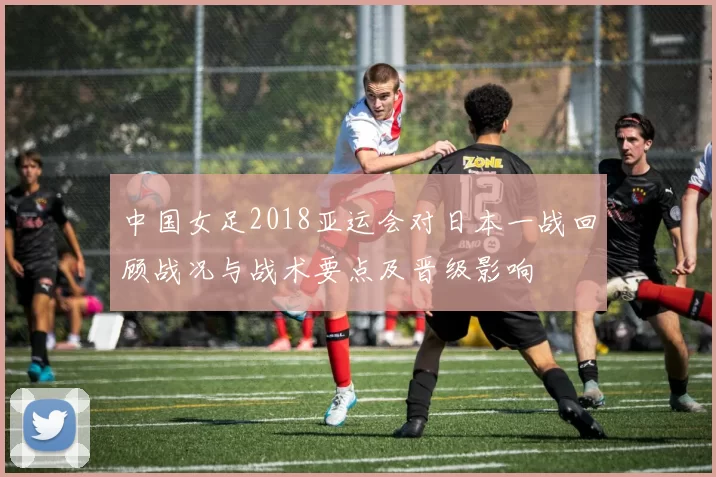 中国女足2018亚运会对日本一战回顾战况与战术要点及晋级影响