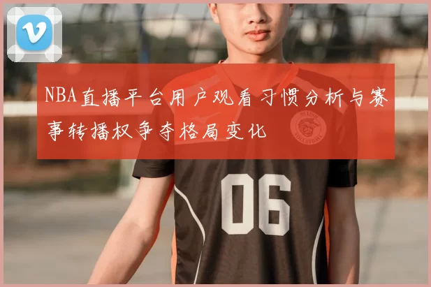 NBA直播平台用户观看习惯分析与赛事转播权争夺格局变化