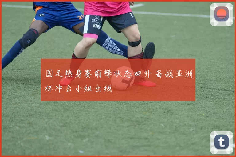 国足热身赛前锋状态回升 备战亚洲杯冲击小组出线