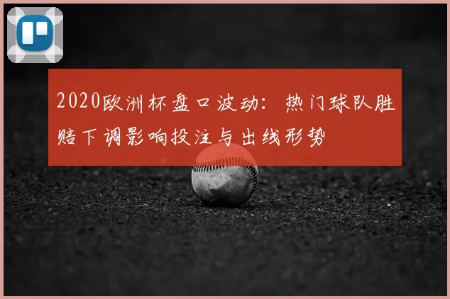 2020欧洲杯盘口波动:热门球队胜赔下调影响投注与出线形势