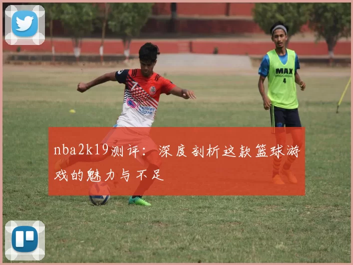 nba2k19测评:深度剖析这款篮球游戏的魅力与不足