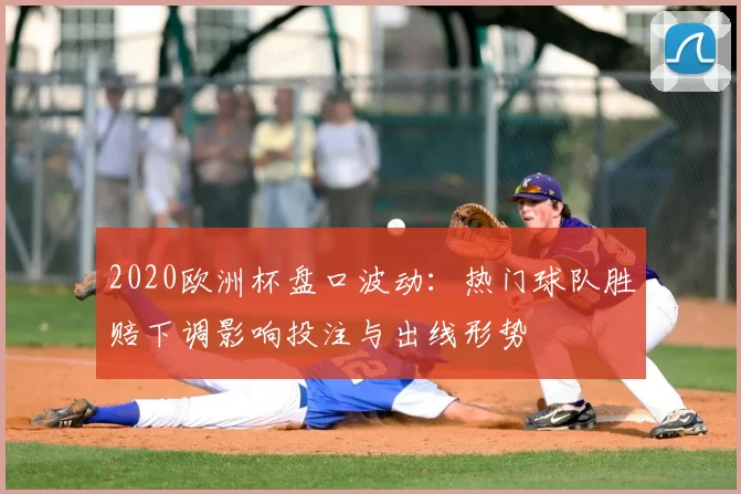 2020欧洲杯盘口波动：热门球队胜赔下调影响投注与出线形势