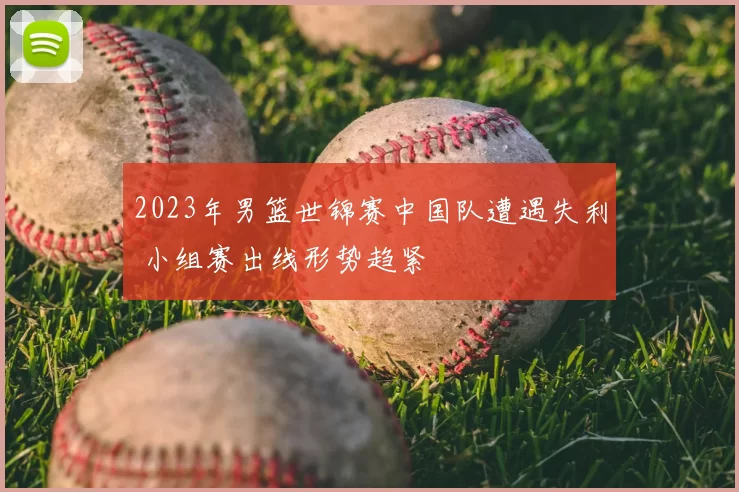 2023年男篮世锦赛中国队遭遇失利 小组赛出线形势趋紧