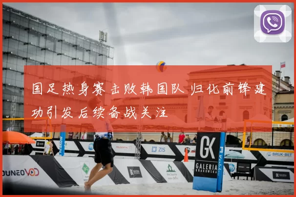 国足热身赛击败韩国队 归化前锋建功引发后续备战关注