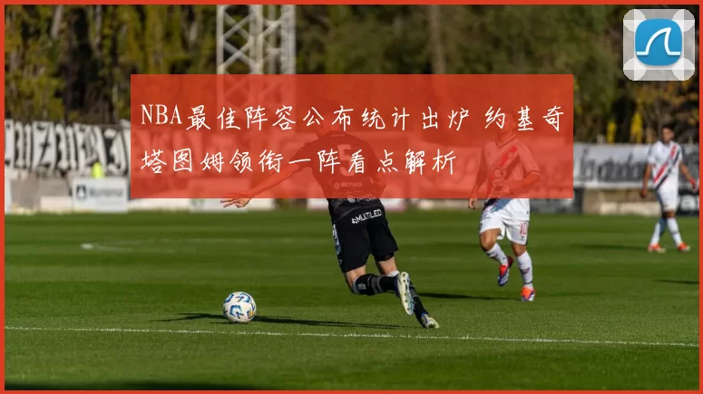 NBA最佳阵容公布统计出炉 约基奇塔图姆领衔一阵看点解析