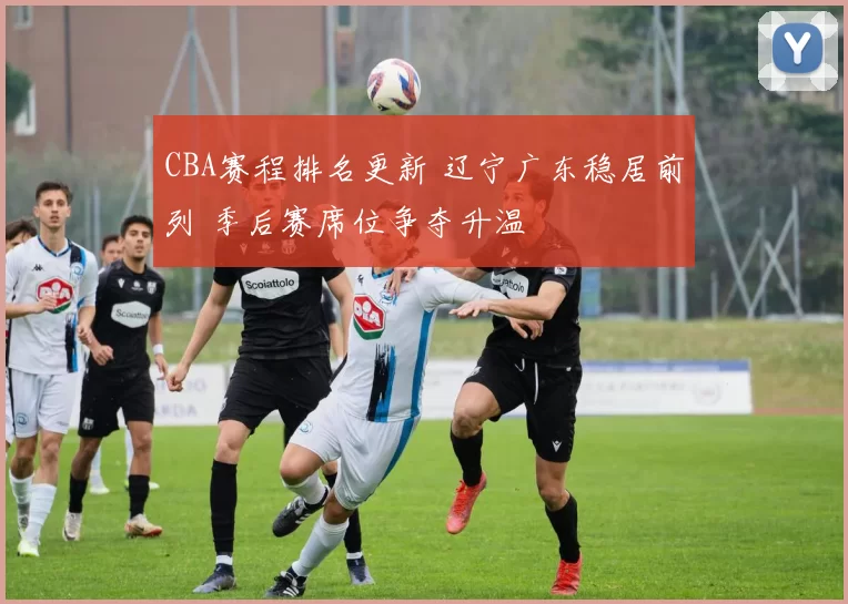 CBA赛程排名更新 辽宁广东稳居前列 季后赛席位争夺升温