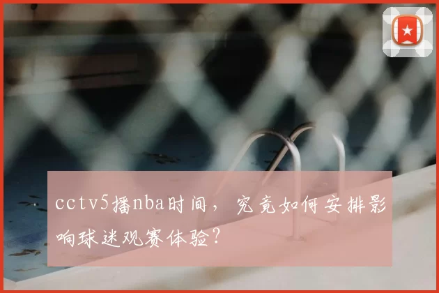 cctv5播nba时间，究竟如何安排影响球迷观赛体验？