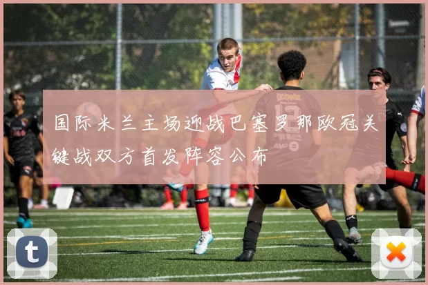 国际米兰主场迎战巴塞罗那欧冠关键战双方首发阵容公布