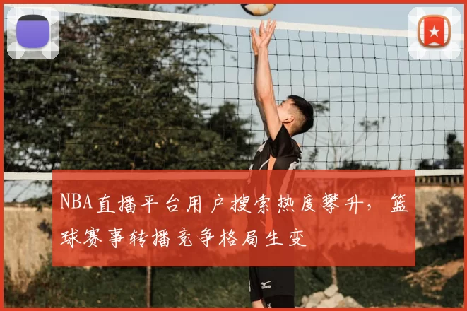NBA直播平台用户搜索热度攀升,篮球赛事转播竞争格局生变