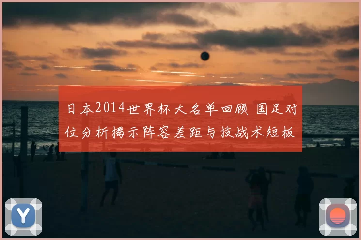 日本2014世界杯大名单回顾 国足对位分析揭示阵容差距与技战术短板