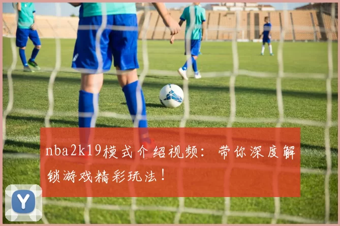 nba2k19模式介绍视频:带你深度解锁游戏精彩玩法!