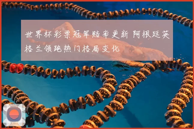 世界杯彩票冠军赔率更新 阿根廷英格兰领跑热门格局变化