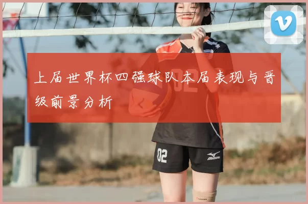 上届世界杯四强球队本届表现与晋级前景分析