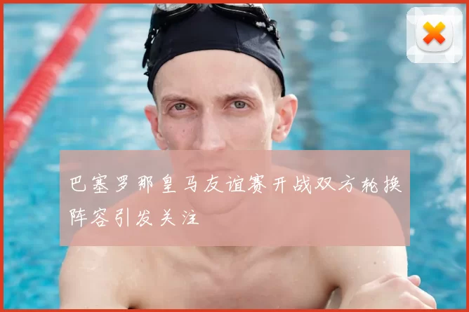 巴塞罗那皇马友谊赛开战双方轮换阵容引发关注
