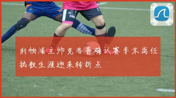 利物浦主帅克洛普确认赛季末离任执教生涯迎来转折点