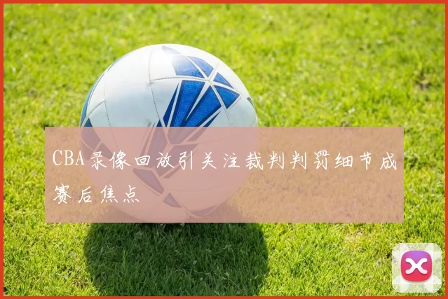 CBA录像回放引关注裁判判罚细节成赛后焦点