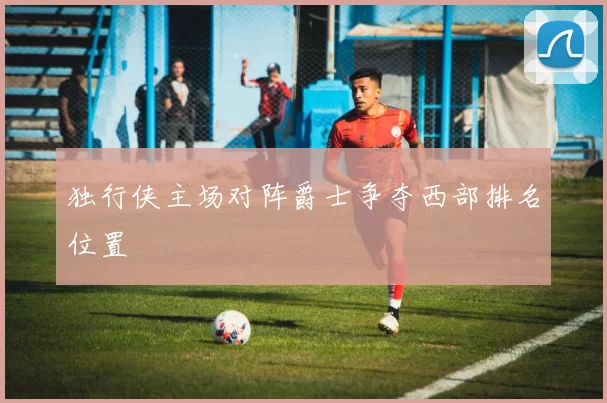 独行侠主场对阵爵士争夺西部排名位置