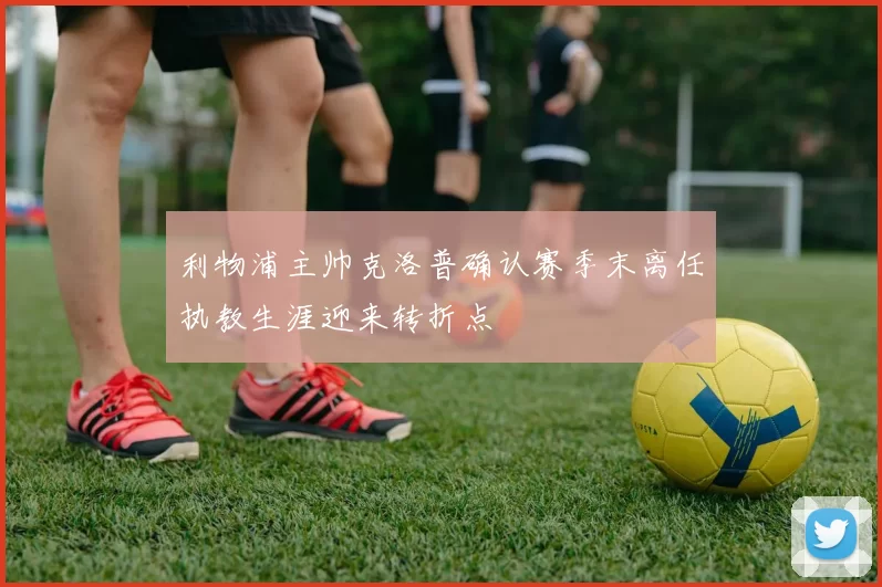 利物浦主帅克洛普确认赛季末离任执教生涯迎来转折点