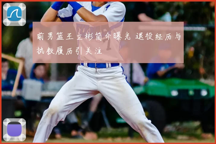 前男篮王立彬简介曝光 退役经历与执教履历引关注