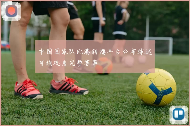 中国国家队比赛转播平台公布球迷可线观看完整赛事
