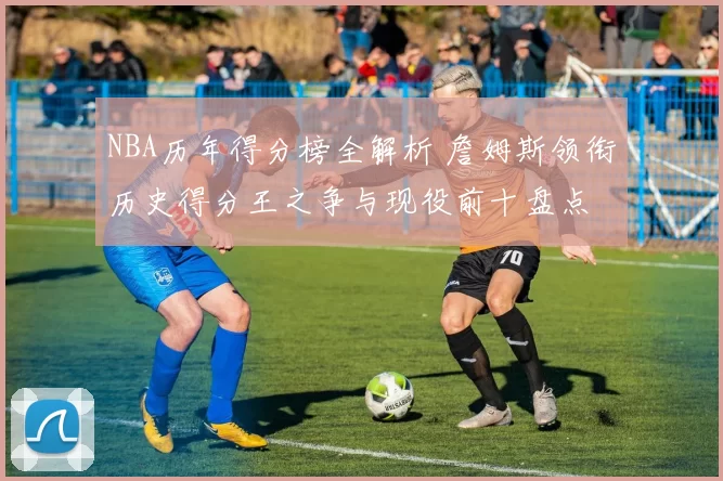 NBA历年得分榜全解析 詹姆斯领衔历史得分王之争与现役前十盘点
