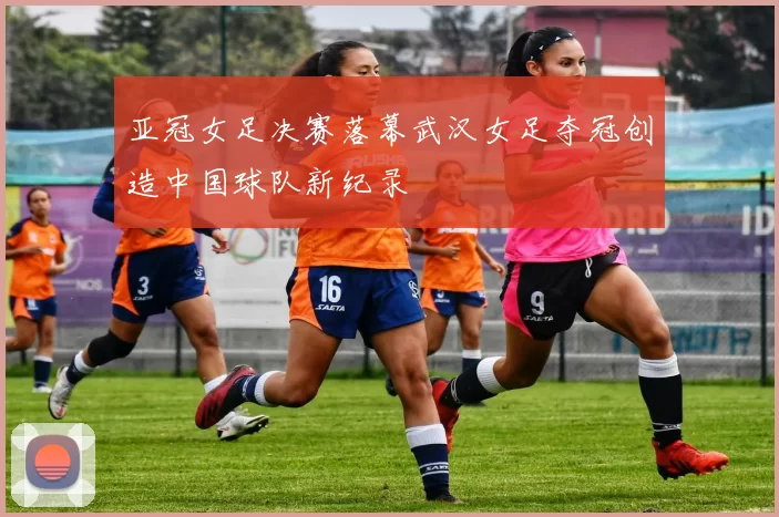 亚冠女足决赛落幕武汉女足夺冠创造中国球队新纪录