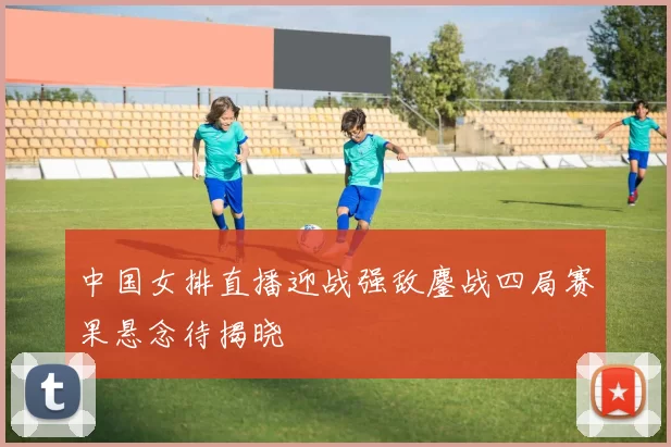 中国女排直播迎战强敌鏖战四局赛果悬念待揭晓