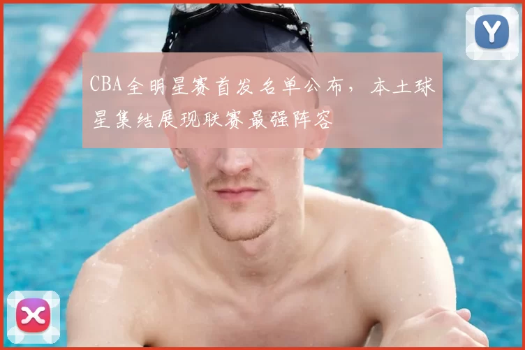 CBA全明星赛首发名单公布，本土球星集结展现联赛最强阵容