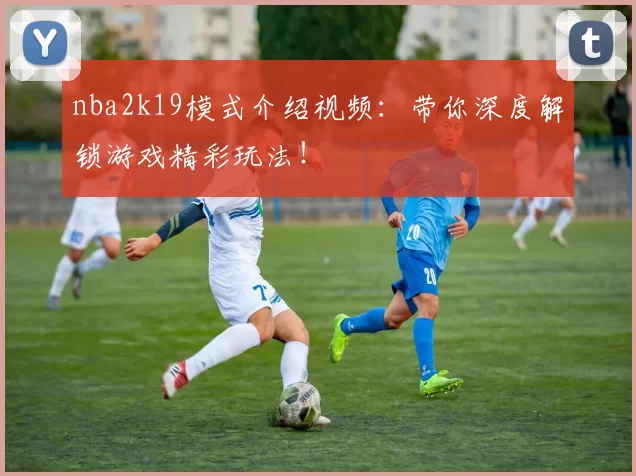 nba2k19模式介绍视频:带你深度解锁游戏精彩玩法!