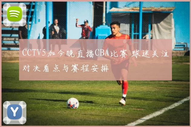 CCTV5加今晚直播CBA比赛 球迷关注对决看点与赛程安排