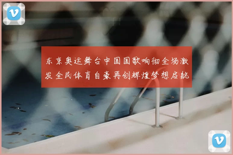 东京奥运舞台中国国歌响彻全场激发全民体育自豪再创辉煌梦想启航