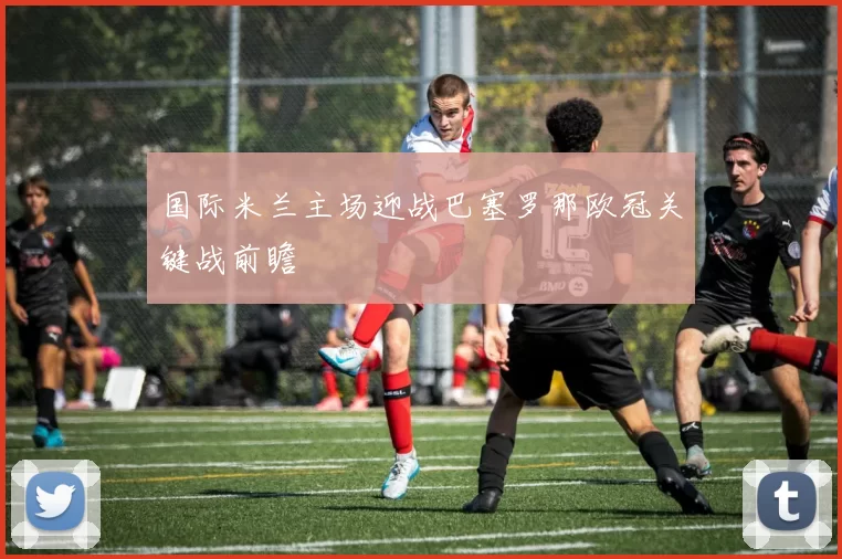 国际米兰主场迎战巴塞罗那欧冠关键战前瞻