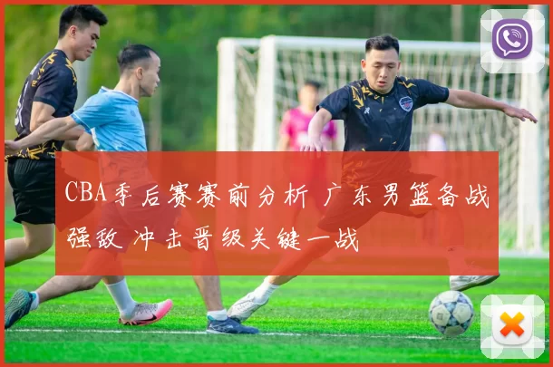 CBA季后赛赛前分析 广东男篮备战强敌 冲击晋级关键一战