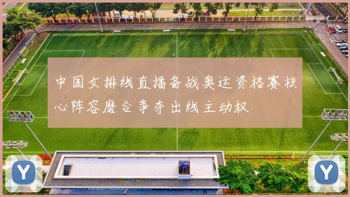 中国女排线直播备战奥运资格赛核心阵容磨合争夺出线主动权