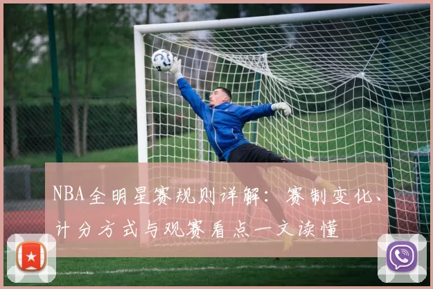 NBA全明星赛规则详解:赛制变化、计分方式与观赛看点一文读懂