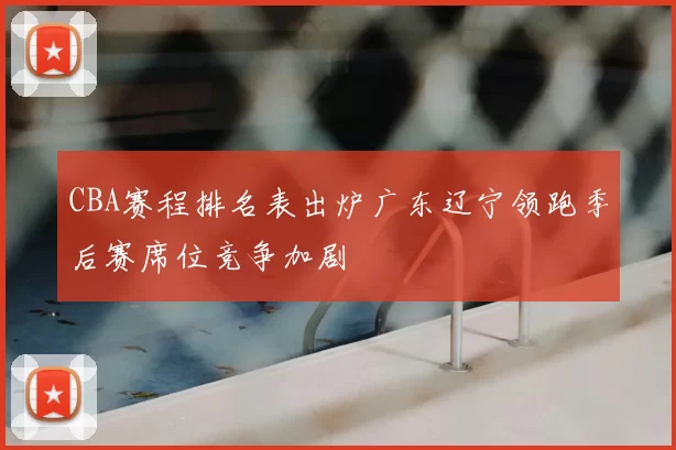 CBA赛程排名表出炉广东辽宁领跑季后赛席位竞争加剧