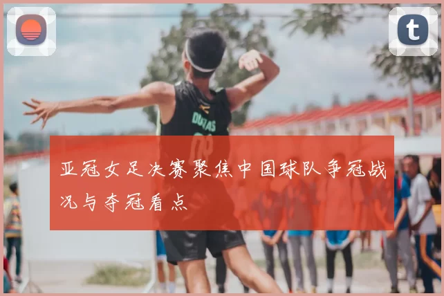 亚冠女足决赛聚焦中国球队争冠战况与夺冠看点