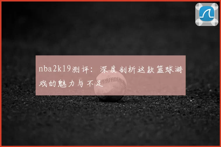 nba2k19测评:深度剖析这款篮球游戏的魅力与不足