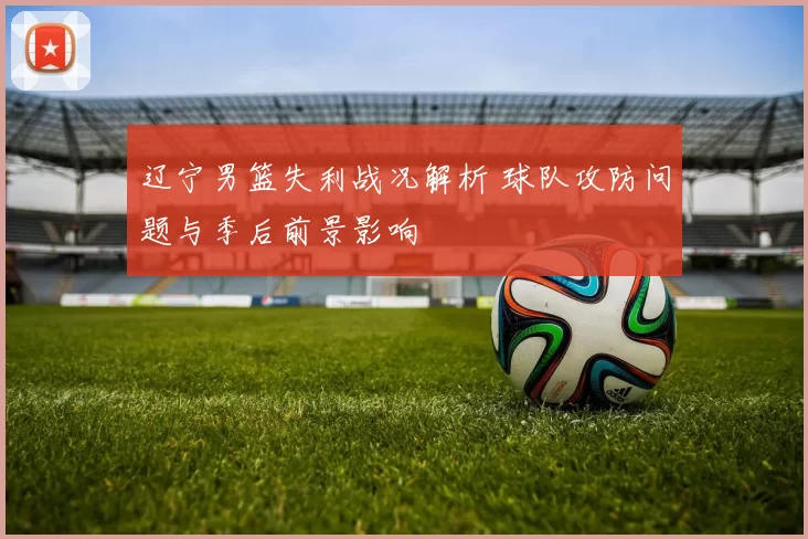 辽宁男篮失利战况解析 球队攻防问题与季后前景影响