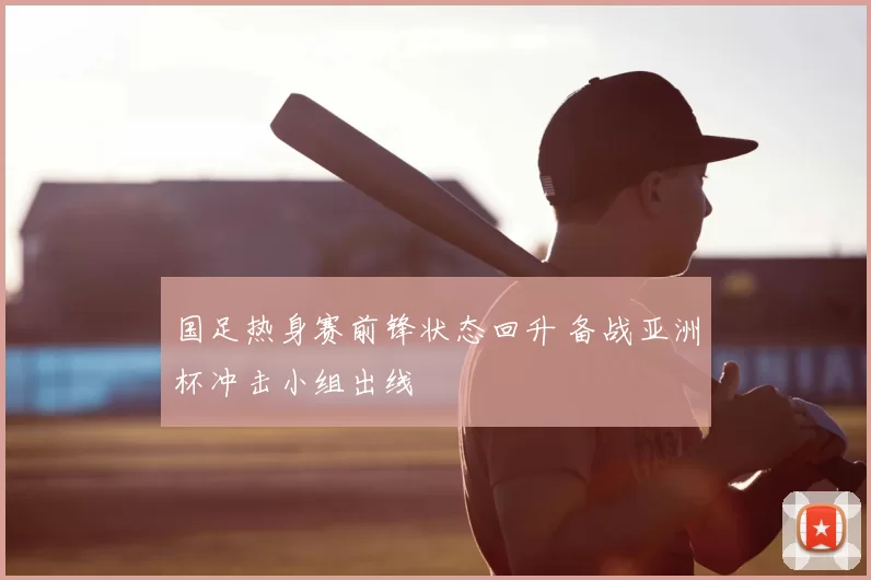 国足热身赛前锋状态回升 备战亚洲杯冲击小组出线