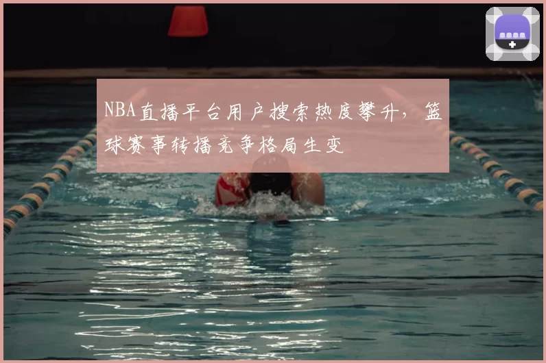NBA直播平台用户搜索热度攀升,篮球赛事转播竞争格局生变