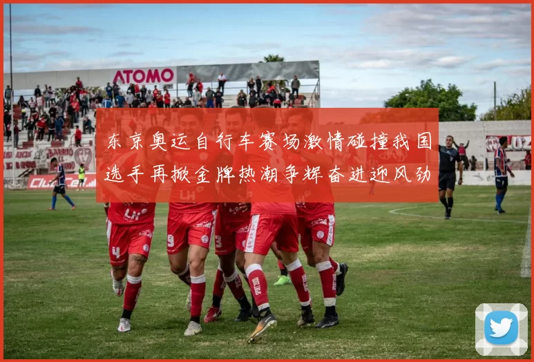 东京奥运自行车赛场激情碰撞我国选手再掀金牌热潮争辉奋进迎风劲