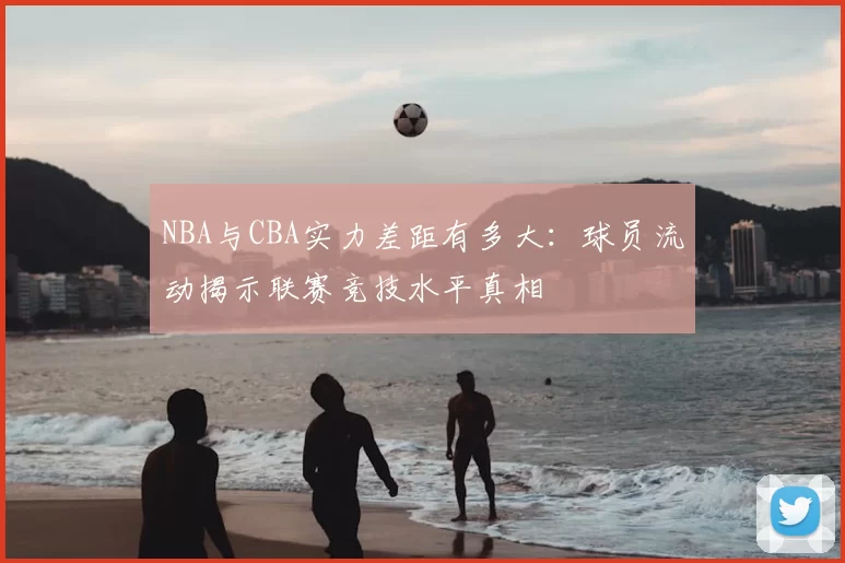 NBA与CBA实力差距有多大：球员流动揭示联赛竞技水平真相