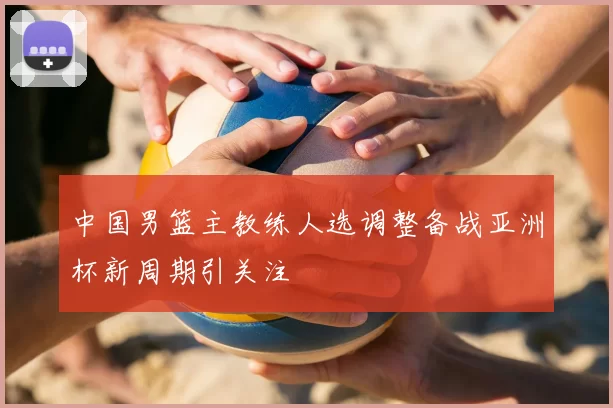 中国男篮主教练人选调整备战亚洲杯新周期引关注