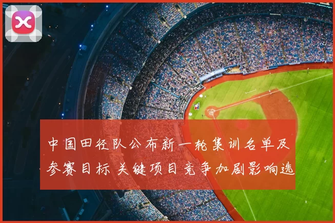 中国田径队公布新一轮集训名单及参赛目标 关键项目竞争加剧影响选拔